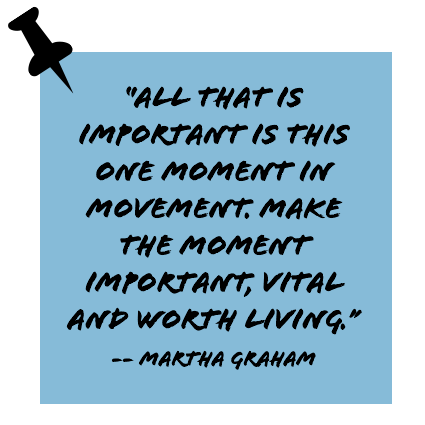 ''All that is important is this one moment in movement. Make the moment important, vital and worth living.'' -- Martha Graham