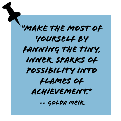 ''Make the most of yourself by fanning the tiny, inner sparks of possibility into flames of achievement.'' -- Golda Meir