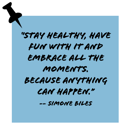 ''Stay healthy, have fun with it and embrace all the moments. Because anything can happen.'' -- Simone Biles