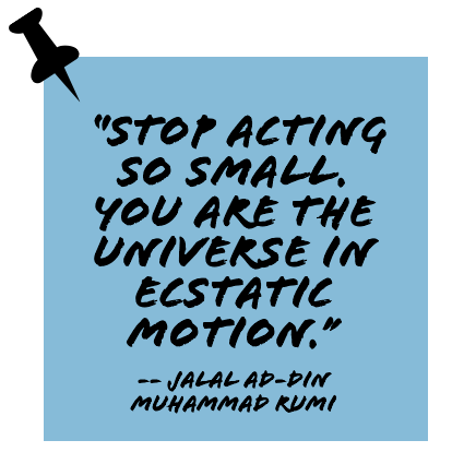 ''Stop acting so small. You are the universe in ecstatic motion.'' -- Jalal ad-Din Muhammad Rumi