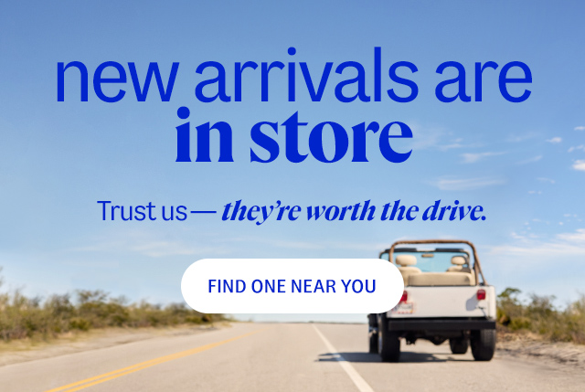new arrivals are in store. Trust us—they're worth the drive. find one near you.